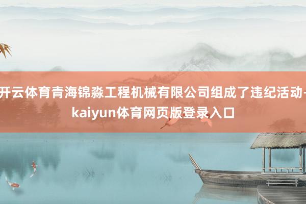 开云体育青海锦淼工程机械有限公司组成了违纪活动-kaiyun体育网页版登录入口