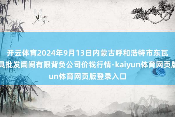 开云体育2024年9月13日内蒙古呼和浩特市东瓦窑农副家具批发阛阓有限背负公司价钱行情-kaiyun体育网页版登录入口