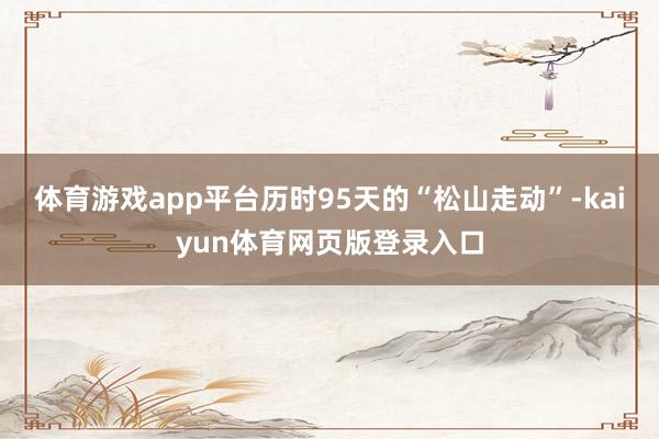 体育游戏app平台历时95天的“松山走动”-kaiyun体育网页版登录入口